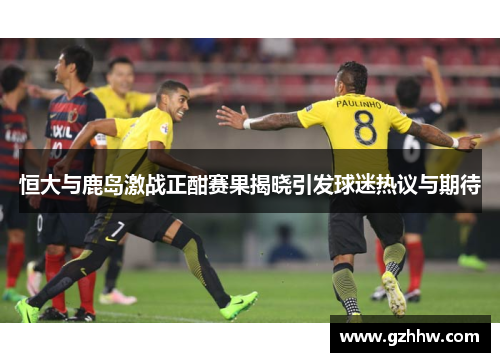 恒大与鹿岛激战正酣赛果揭晓引发球迷热议与期待